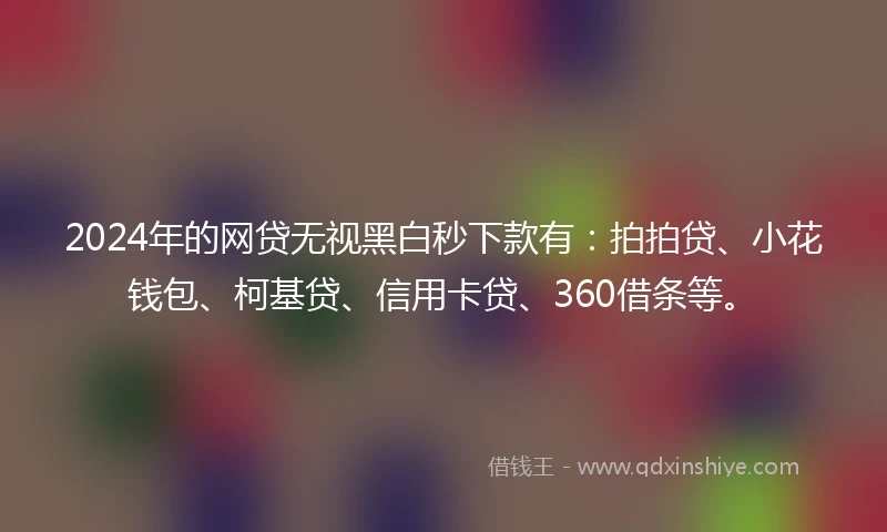 2024年的网贷无视黑白秒下款有：拍拍贷、小花钱包、柯基贷、信用卡贷、360借条等。