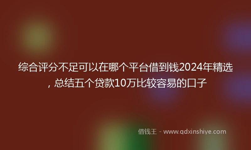 综合评分不足可以在哪个平台借到钱2024年精选，总结五个贷款10万比较容易的口子