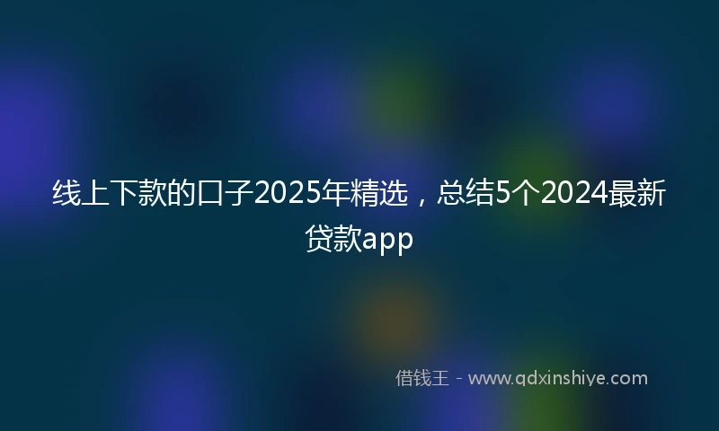 线上下款的口子2025年精选，总结5个2024最新贷款app