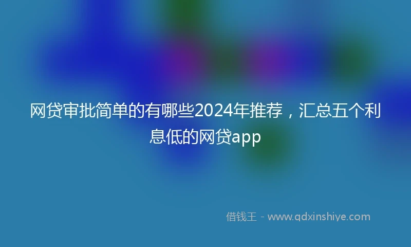 网贷审批简单的有哪些2024年推荐，汇总五个利息低的网贷app