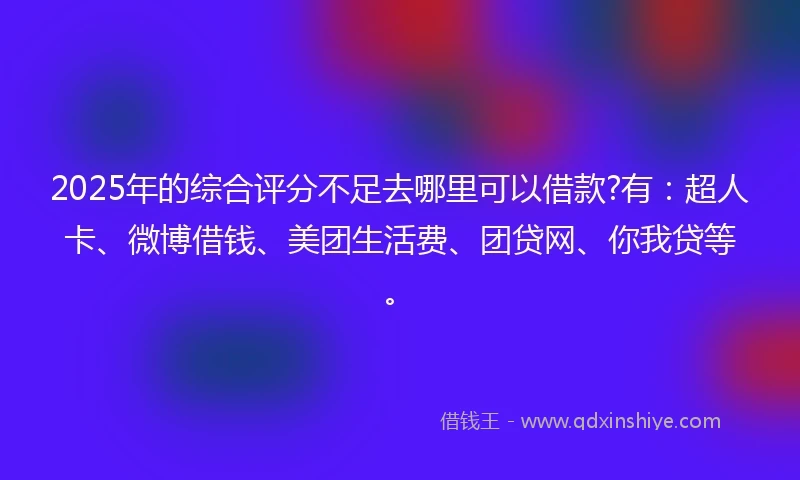 2025年的综合评分不足去哪里可以借款?有：超人卡、微博借钱、美团生活费、团贷网、你我贷等。