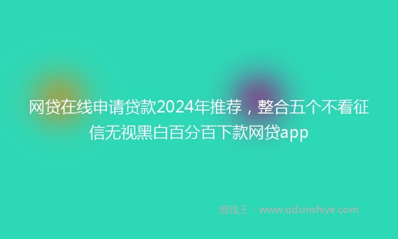 网贷在线申请贷款2024年推荐，整合五个不看征信无视黑白百分百下款网贷app