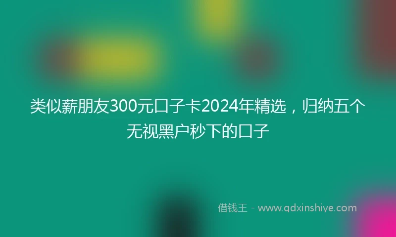 类似薪朋友300元口子卡2024年精选，归纳五个无视黑户秒下的口子
