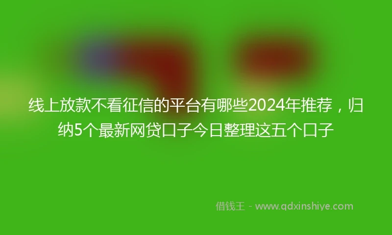 线上放款不看征信的平台有哪些2024年推荐，归纳5个最新网贷口子今日整理这五个口子