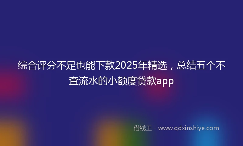 综合评分不足也能下款2025年精选，总结五个不查流水的小额度贷款app