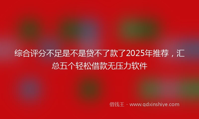 综合评分不足是不是贷不了款了2025年推荐，汇总五个轻松借款无压力软件