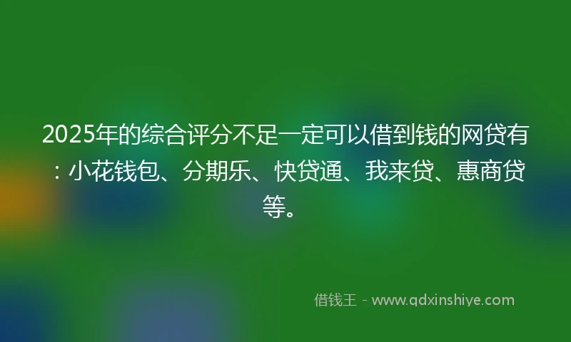 2025年的综合评分不足一定可以借到钱的网贷有：小花钱包、分期乐、快贷通、我来贷、惠商贷等。