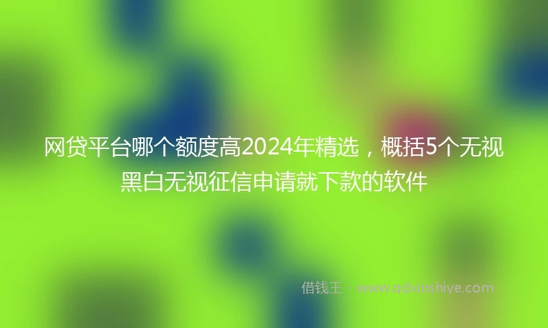 网贷平台哪个额度高2024年精选，概括5个无视黑白无视征信申请就下款的软件