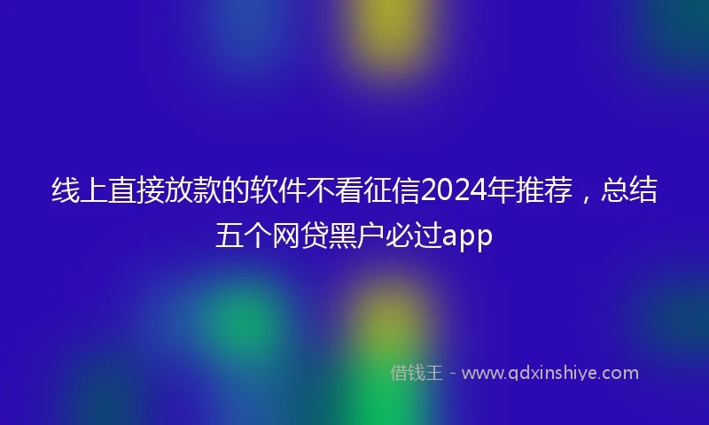线上直接放款的软件不看征信2024年推荐，总结五个网贷黑户必过app