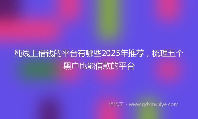 纯线上借钱的平台有哪些2025年推荐，梳理五个黑户也能借款的平台