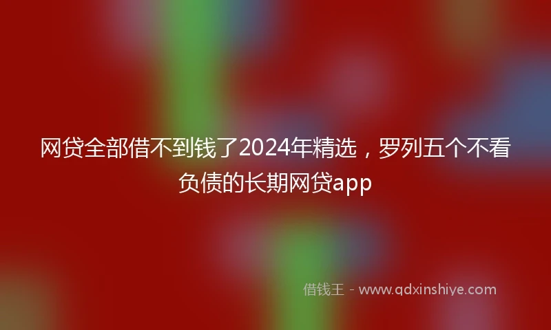 网贷全部借不到钱了2024年精选，罗列五个不看负债的长期网贷app