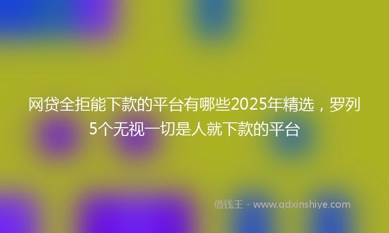 网贷全拒能下款的平台有哪些2025年精选，罗列5个无视一切是人就下款的平台