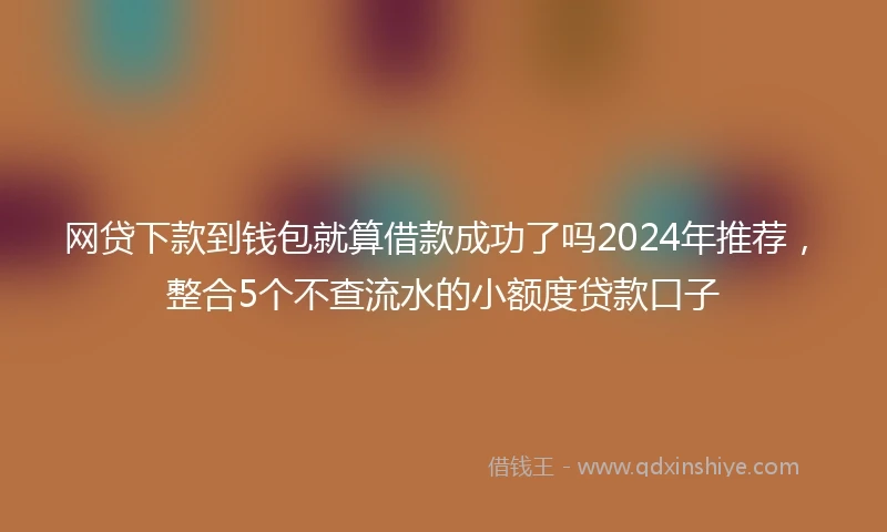 网贷下款到钱包就算借款成功了吗2024年推荐，整合5个不查流水的小额度贷款口子