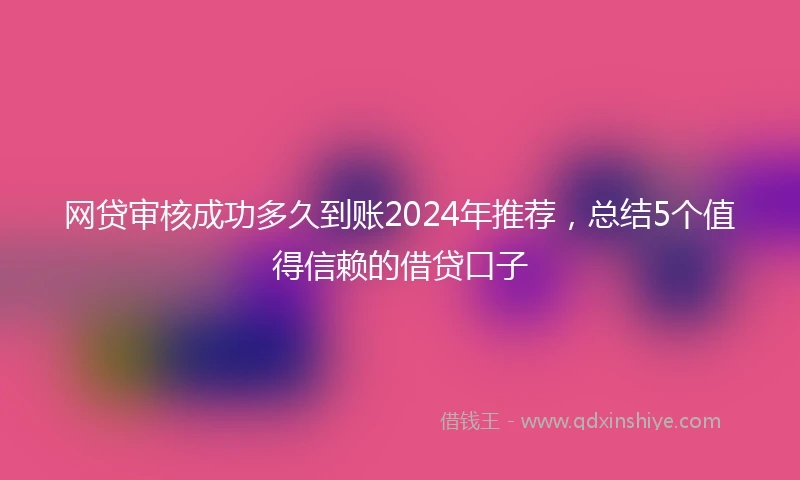 网贷审核成功多久到账2024年推荐，总结5个值得信赖的借贷口子