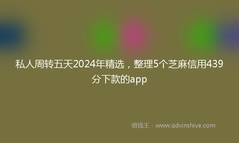 私人周转五天2024年精选，整理5个芝麻信用439分下款的app