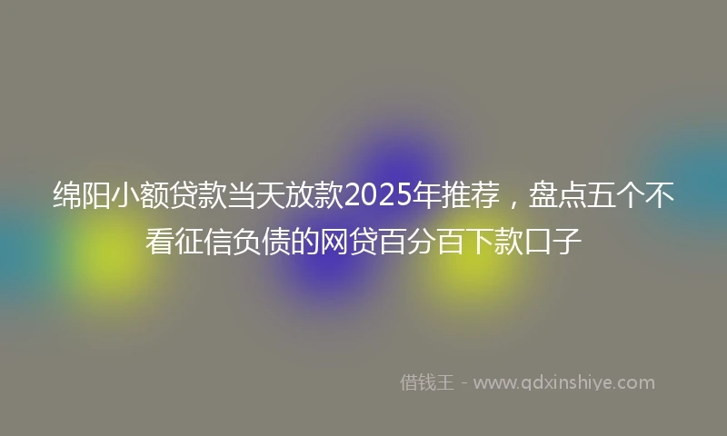 绵阳小额贷款当天放款2025年推荐，盘点五个不看征信负债的网贷百分百下款口子