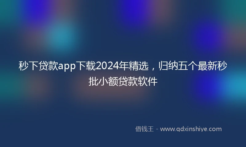 秒下贷款app下载2024年精选，归纳五个最新秒批小额贷款软件