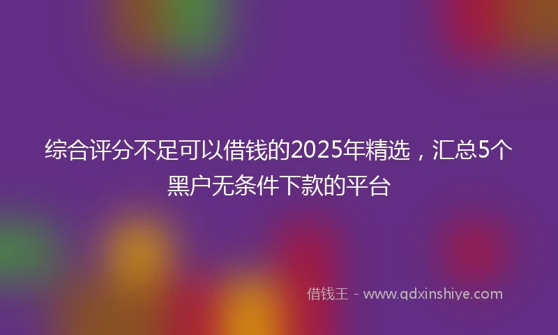 综合评分不足可以借钱的2025年精选，汇总5个黑户无条件下款的平台