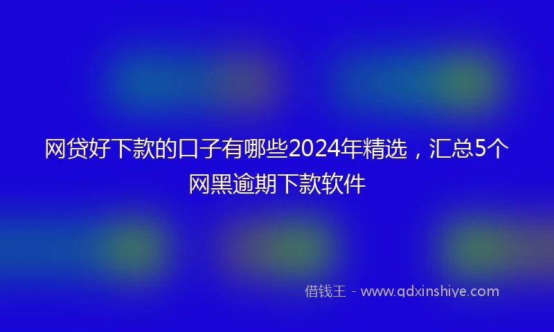 网贷好下款的口子有哪些2024年精选，汇总5个网黑逾期下款软件
