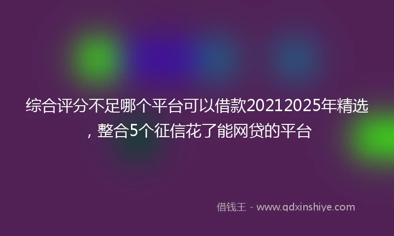 综合评分不足哪个平台可以借款20212025年精选，整合5个征信花了能网贷的平台