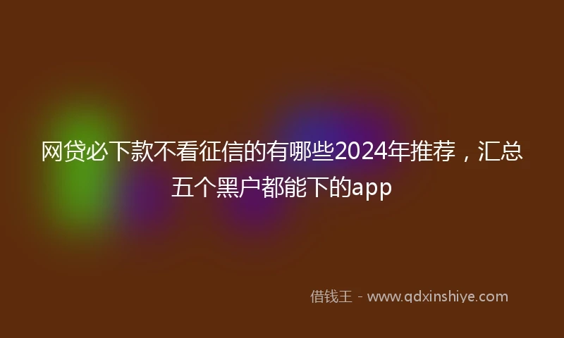网贷必下款不看征信的有哪些2024年推荐，汇总五个黑户都能下的app