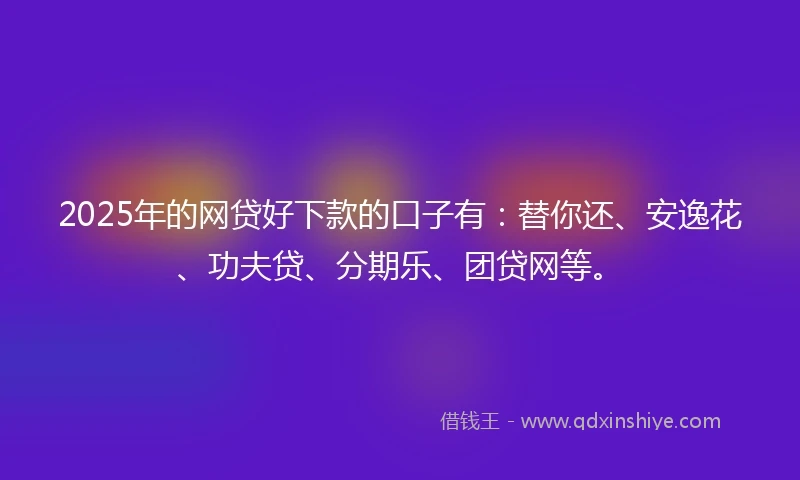 2025年的网贷好下款的口子有：替你还、安逸花、功夫贷、分期乐、团贷网等。