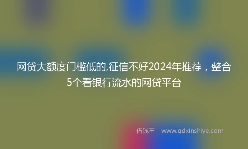 网贷大额度门槛低的,征信不好2024年推荐，整合5个看银行流水的网贷平台