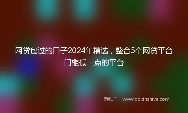 网贷包过的口子2024年精选，整合5个网贷平台门槛低一点的平台