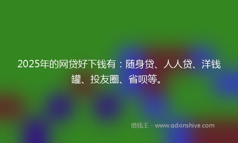 2025年的网贷好下钱有：随身贷、人人贷、洋钱罐、投友圈、省呗等。