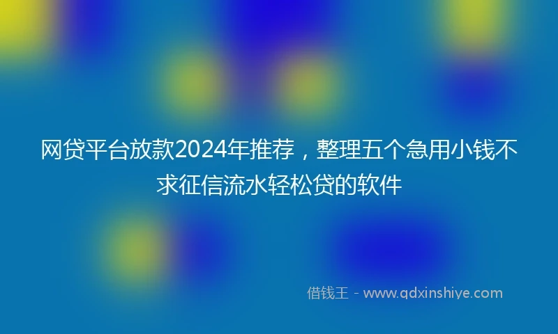 网贷平台放款2024年推荐，整理五个急用小钱不求征信流水轻松贷的软件