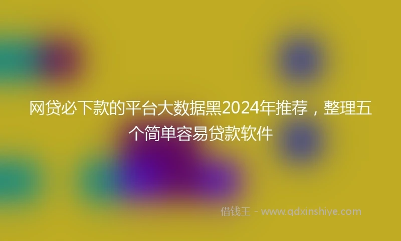 网贷必下款的平台大数据黑2024年推荐，整理五个简单容易贷款软件