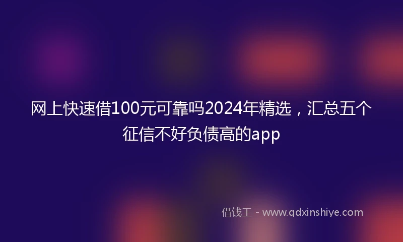 网上快速借100元可靠吗2024年精选，汇总五个征信不好负债高的app