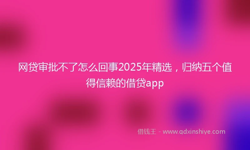 网贷审批不了怎么回事2025年精选，归纳五个值得信赖的借贷app