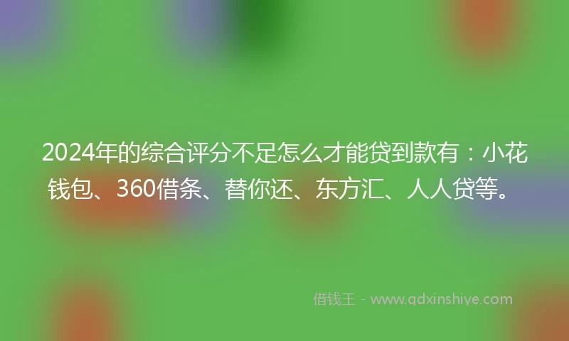 2024年的综合评分不足怎么才能贷到款有：小花钱包、360借条、替你还、东方汇、人人贷等。