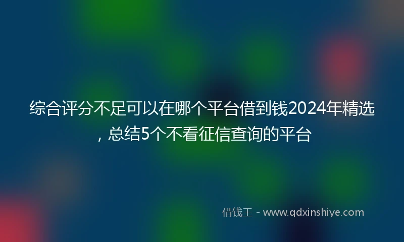 综合评分不足可以在哪个平台借到钱2024年精选，总结5个不看征信查询的平台