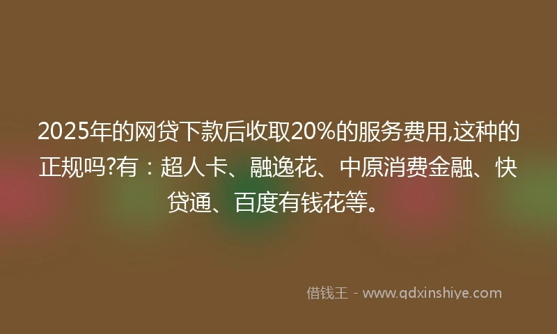 2025年的网贷下款后收取20%的服务费用,这种的正规吗?有：超人卡、融逸花、中原消费金融、快贷通、百度有钱花等。