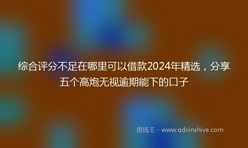 综合评分不足在哪里可以借款2024年精选，分享五个高炮无视逾期能下的口子