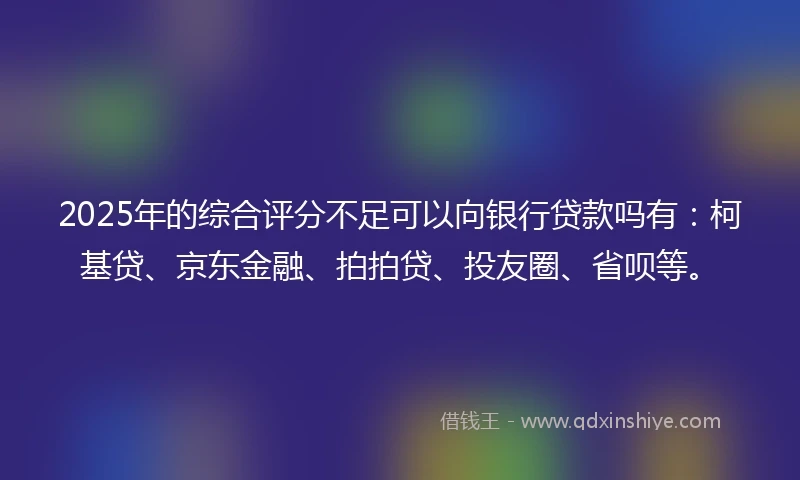 2025年的综合评分不足可以向银行贷款吗有：柯基贷、京东金融、拍拍贷、投友圈、省呗等。