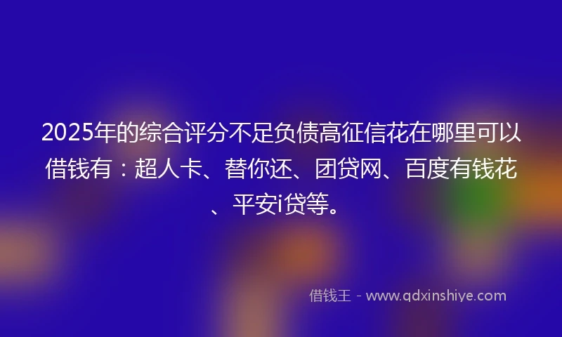 2025年的综合评分不足负债高征信花在哪里可以借钱有：超人卡、替你还、团贷网、百度有钱花、平安i贷等。