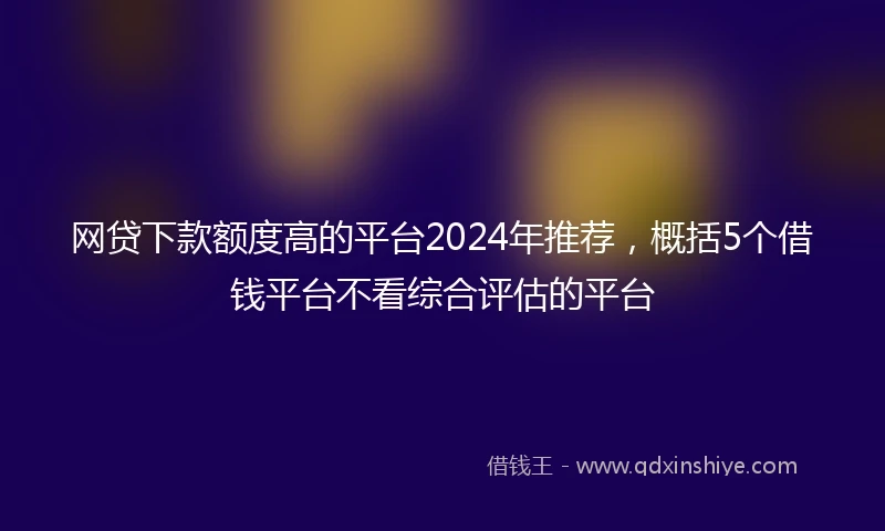 网贷下款额度高的平台2024年推荐，概括5个借钱平台不看综合评估的平台