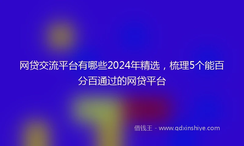 网贷交流平台有哪些2024年精选，梳理5个能百分百通过的网贷平台