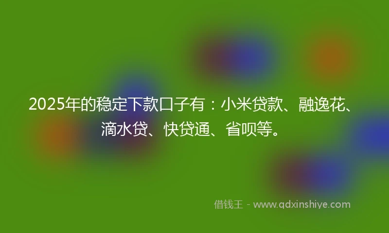 2025年的稳定下款口子有：小米贷款、融逸花、滴水贷、快贷通、省呗等。