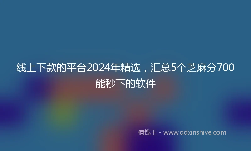 线上下款的平台2024年精选，汇总5个芝麻分700能秒下的软件