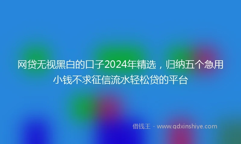 网贷无视黑白的口子2024年精选，归纳五个急用小钱不求征信流水轻松贷的平台