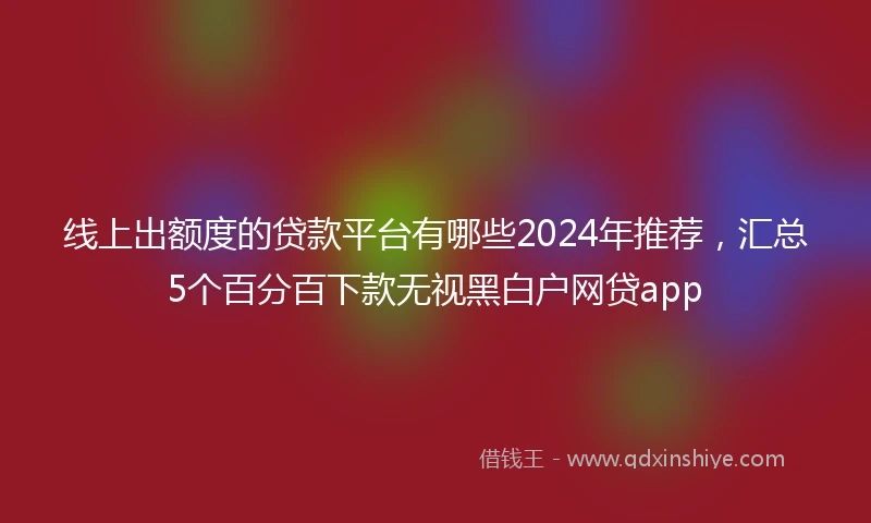 线上出额度的贷款平台有哪些2024年推荐，汇总5个百分百下款无视黑白户网贷app
