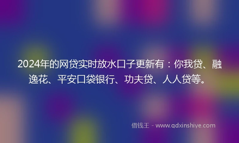 2024年的网贷实时放水口子更新有：你我贷、融逸花、平安口袋银行、功夫贷、人人贷等。