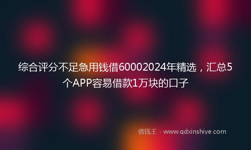 综合评分不足急用钱借60002024年精选，汇总5个APP容易借款1万块的口子