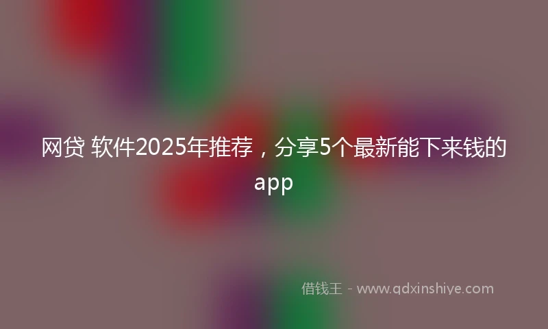 网贷 软件2025年推荐,分享5个最新能下来钱的app