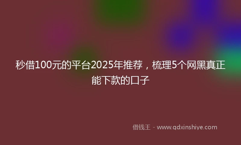 秒借100元的平台2025年推荐，梳理5个网黑真正能下款的口子