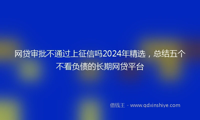 网贷审批不通过上征信吗2024年精选，总结五个不看负债的长期网贷平台